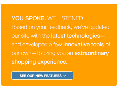 [Promotional Image] Reads: You spoke. We listened. Based on your feedback, we’ve updated our site with the latest technologies—and developed a few innovative tools of our own—to bring you an extraordinary shopping experience.